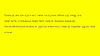 Човек је део природе и као такав поседује особине које имају сва
жива бића. Спољашњу грађу тела човека познајеш одраније.
Као и већина организама из царства животиња, човек је изграђен од система
органа.
 
