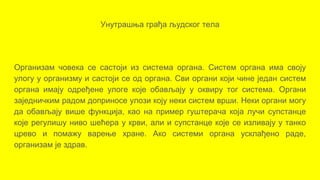 Унутрашња грађа људског тела
Организам човека се састоји из система органа. Систем органа има своју
улогу у организму и састоји се од органа. Сви органи који чине један систем
органа имају одређене улоге које обављају у оквиру тог система. Органи
заједничким радом доприносе улози коју неки систем врши. Неки органи могу
да обављају више функција, као на пример гуштерача која лучи супстанце
које регулишу ниво шећера у крви, али и супстанце које се изливају у танко
црево и помажу варење хране. Ако системи органа усклађено раде,
организам je здрав.
 