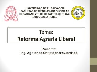 Presenta:
Ing. Agr. Erick Christopher Guardado
Tema:
Reforma Agraria Liberal
UNIVERSIDAD DE EL SALVADOR
FACULTAD DE CIENCIAS AGRONÓMICAS
DEPARTAMENTO DE DESARROLLO RURAL
SOCIOLOGÍA RURAL
 