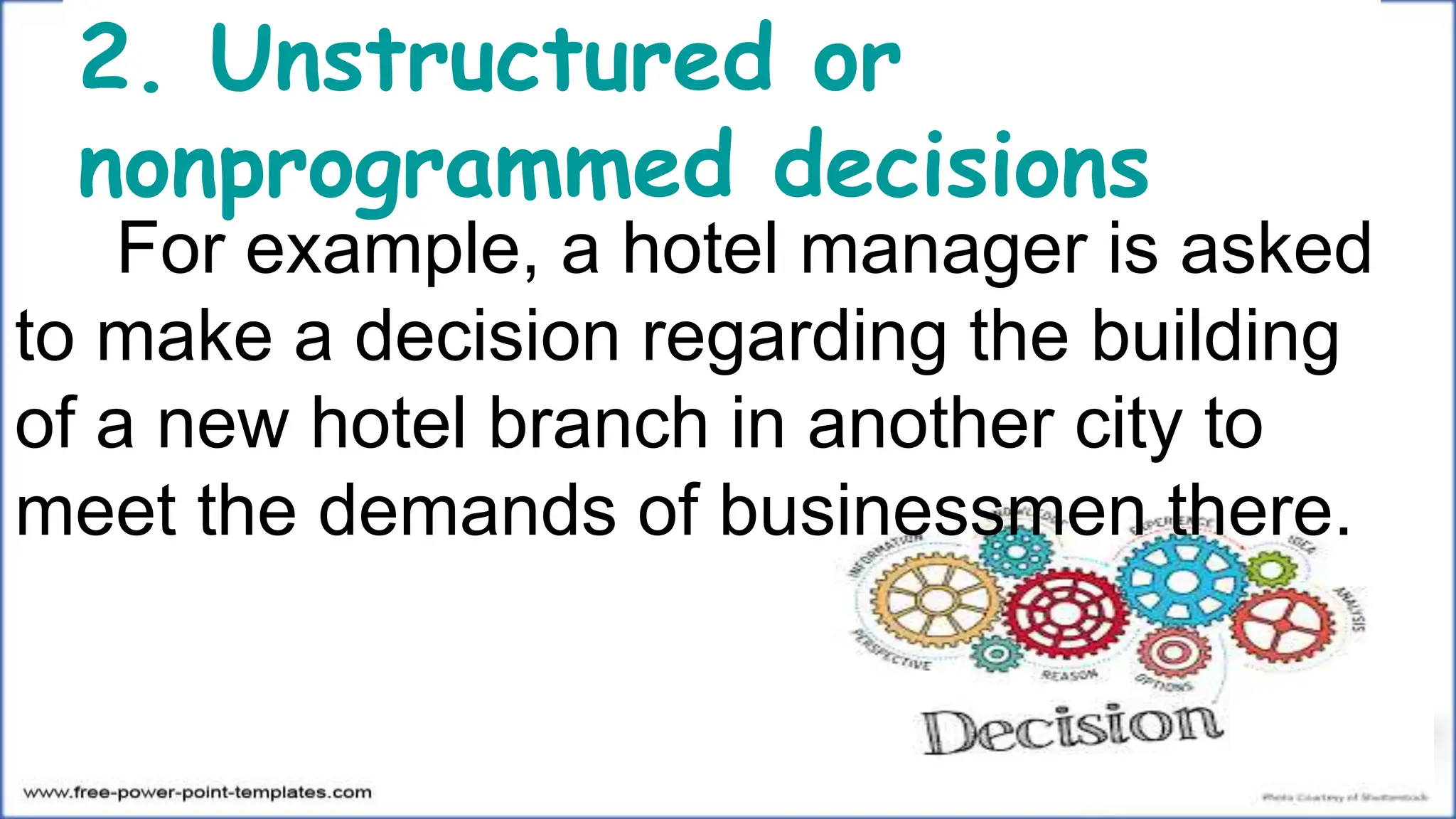 2. Unstructured or
nonprogrammed decisions
For example, a hotel manager is asked
to make a decision regarding the building
of a new hotel branch in another city to
meet the demands of businessmen there.
 