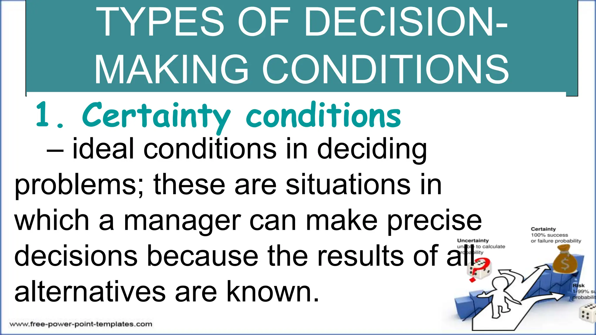 TYPES OF DECISION-
MAKING CONDITIONS
1. Certainty conditions
– ideal conditions in deciding
problems; these are situations in
which a manager can make precise
decisions because the results of all
alternatives are known.
 