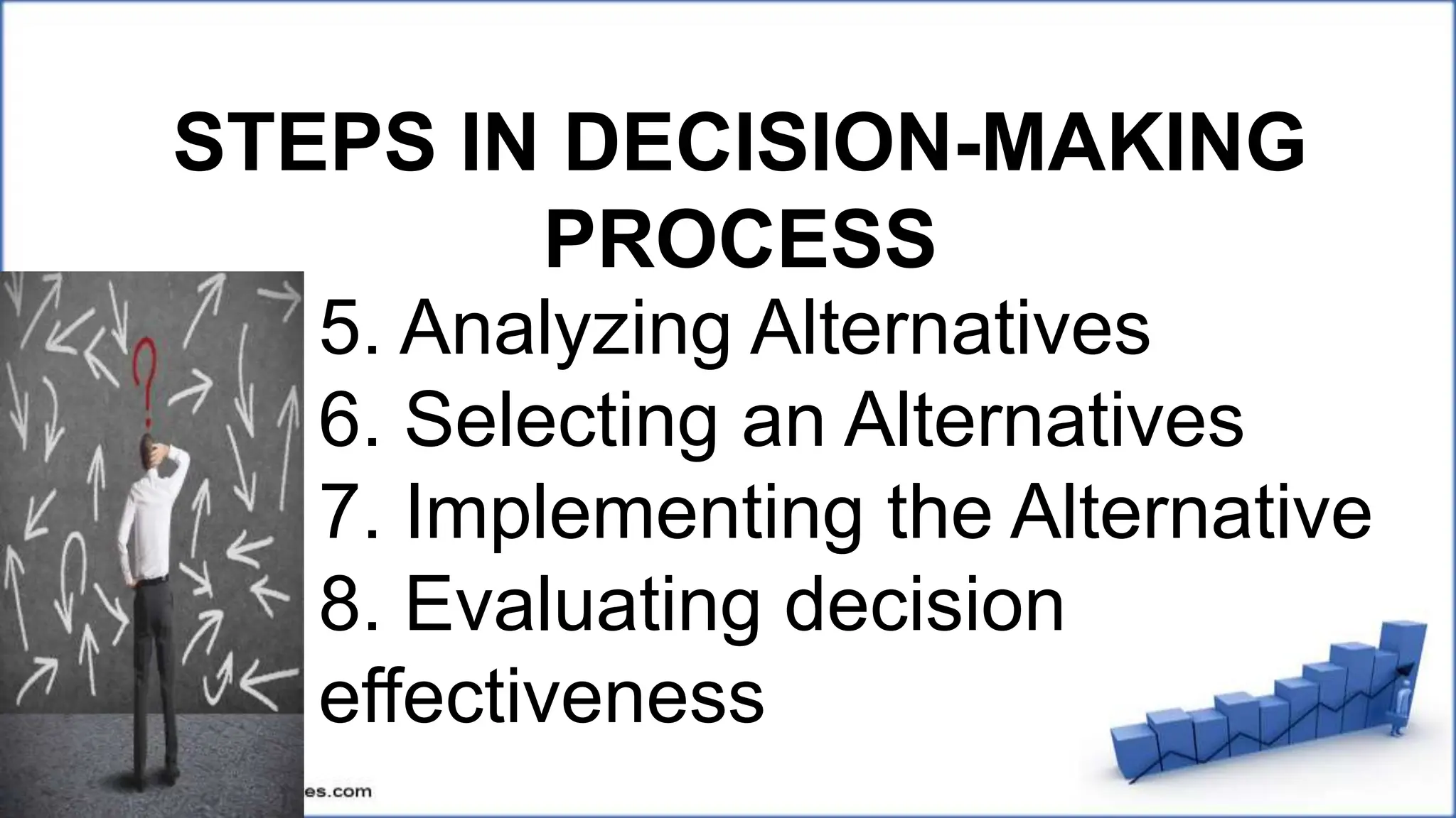 STEPS IN DECISION-MAKING
PROCESS
5. Analyzing Alternatives
6. Selecting an Alternatives
7. Implementing the Alternative
8. Evaluating decision
effectiveness
 
