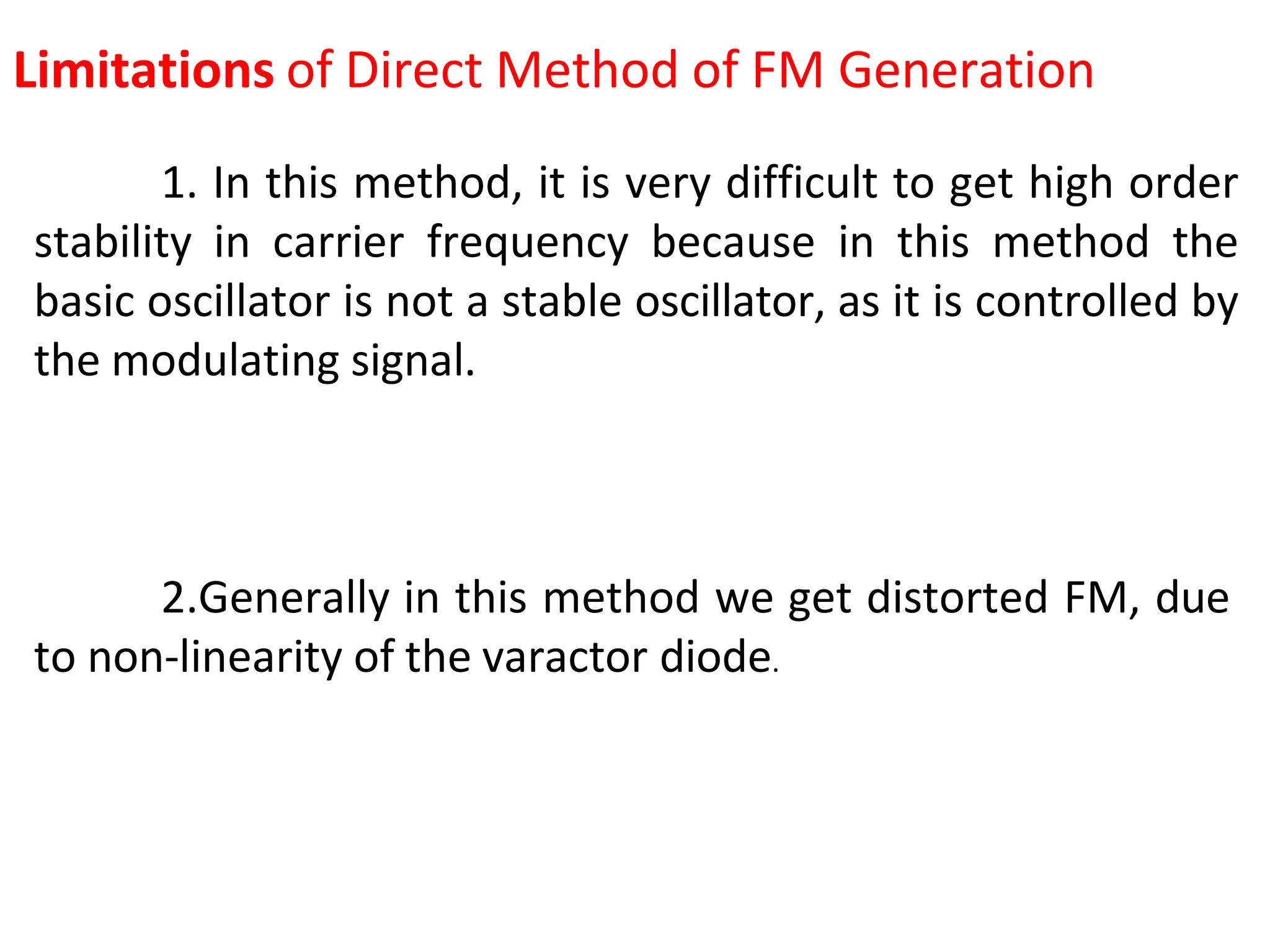 Limitations of Direct Method of FM Generation
1. In this method, it is very difficult to get high order
stability in carrier frequency because in this method the
basic oscillator is not a stable oscillator, as it is controlled by
the modulating signal.
2.Generally in this method we get distorted FM, due
to non-linearity of the varactor diode.
 