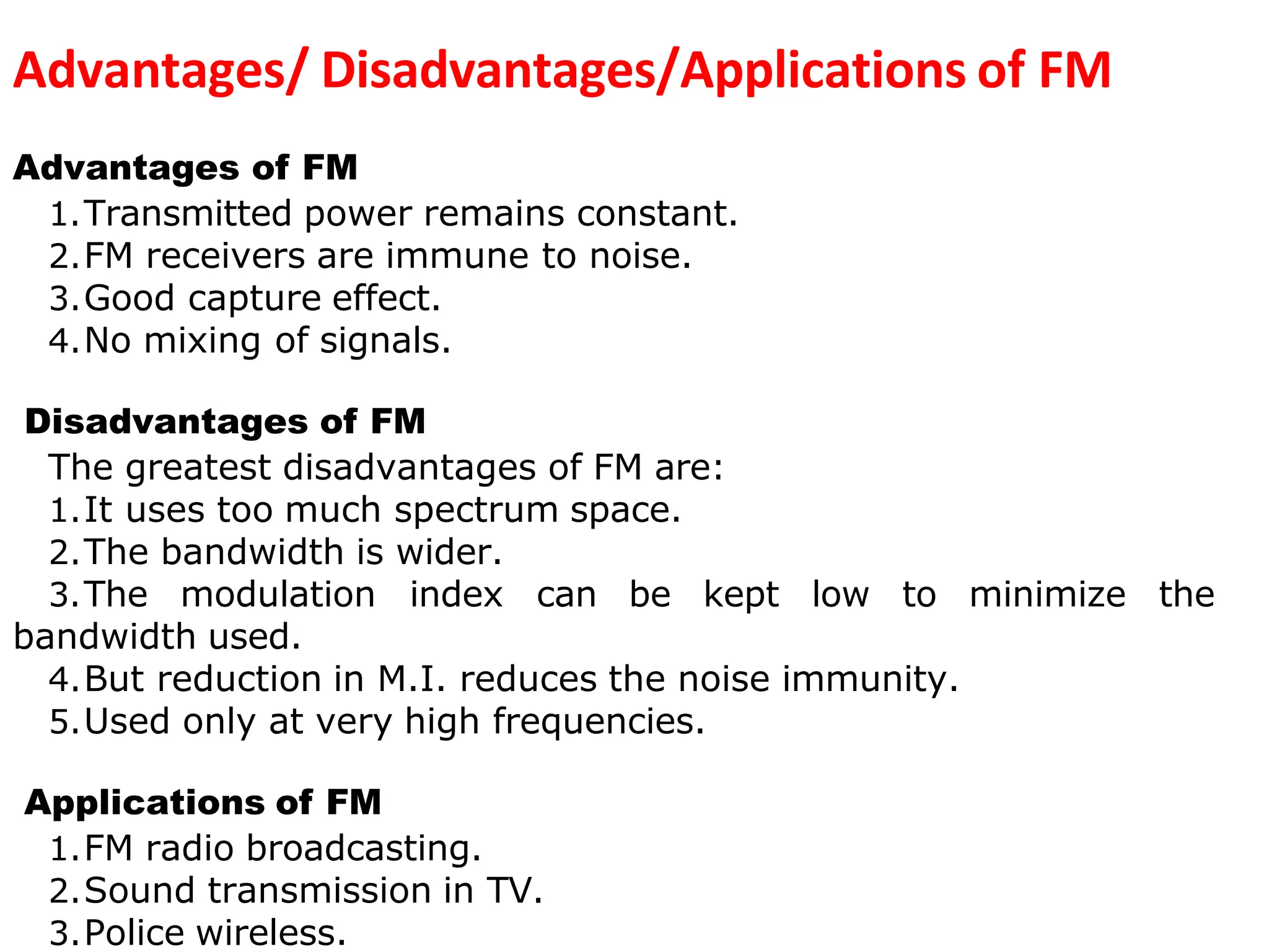 Advantages/ Disadvantages/Applications of FM
Advantages of FM
1.Transmitted power remains constant.
2.FM receivers are immune to noise.
3.Good capture effect.
4.No mixing of signals.
Disadvantages of FM
The greatest disadvantages of FM are:
1.It uses too much spectrum space.
2.The bandwidth is wider.
3.The modulation index can be kept low to minimize the
bandwidth used.
4.But reduction in M.I. reduces the noise immunity.
5.Used only at very high frequencies.
Applications of FM
1.FM radio broadcasting.
2.Sound transmission in TV.
3.Police wireless.
 
