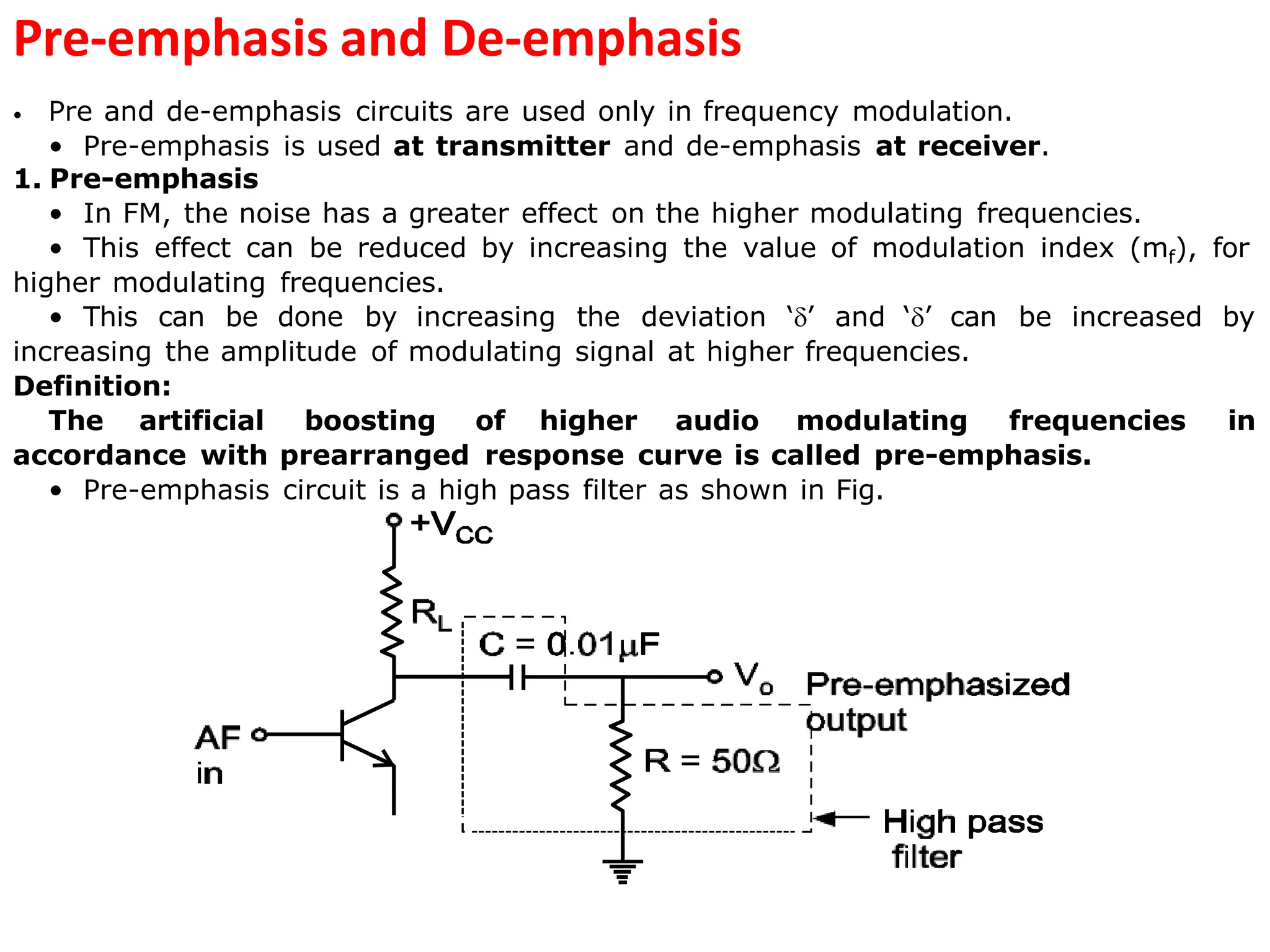 Pre-emphasis and De-emphasis
• Pre and de-emphasis circuits are used only in frequency modulation.
• Pre-emphasis is used at transmitter and de-emphasis at receiver.
1. Pre-emphasis
• In FM, the noise has a greater effect on the higher modulating frequencies.
• This effect can be reduced by increasing the value of modulation index (mf), for
higher modulating frequencies.
• This can be done by increasing the deviation ‘’ and ‘’ can be increased by
increasing the amplitude of modulating signal at higher frequencies.
Definition:
The artificial boosting of higher audio modulating frequencies in
accordance with prearranged response curve is called pre-emphasis.
• Pre-emphasis circuit is a high pass filter as shown in Fig.
 