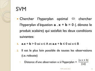 SVM
 Chercher l’hyperplan optimal  chercher
l’hyperplan d’équation a . x + b = 0 (. dénote le
produit scalaire) qui satisfait les deux conditions
suivantes:
1. a.x + b > 0 ssi x ∈ A et a.x + b ≤ 0 ssi x ∈ B
2. Il est le plus loin possible de toutes les observations
(i.e. robuste)
◦ Distance d’une observation x à l’hyperplan =
MIPS 2020-2021 16
 