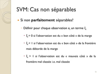  Si non parfaitement séparables?
◦ Définir pour chaque observation xi un terme ξi
 ξi = 0 si l’observation est du « bon côté » de la marge
 ξi < 1 si l’observation est du « bon côté » de la frontière
mais déborde de la marge
 ξi > 1 si l’observation est du « mauvais côté » de la
frontière mal classée i.e. mal classée
SVM: Cas non séparables
26
 