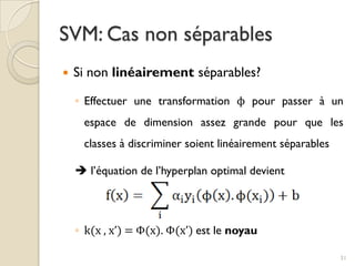  Si non linéairement séparables?
◦ Effectuer une transformation ϕ pour passer à un
espace de dimension assez grande pour que les
classes à discriminer soient linéairement séparables
 l’équation de l’hyperplan optimal devient
◦ k(x , x’) = Φ(x). Φ(x’) est le noyau
SVM: Cas non séparables
31
 