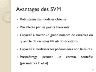  Robustesse des modèles obtenus
 Peu affecté par les points aberrants
 Capacité à traiter un grand nombre de variables ou
quand le nb variables >> nb observations
 Capacité à modéliser les phénomènes non linéaires
 Paramétrage permet un certain contrôle
(paramètres C et σ)
Avantages des SVM
34
 