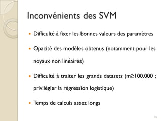  Difficulté à fixer les bonnes valeurs des paramètres
 Opacité des modèles obtenus (notamment pour les
noyaux non linéaires)
 Difficulté à traiter les grands datasets (m≥100.000 ;
privilégier la régression logistique)
 Temps de calculs assez longs
Inconvénients des SVM
35
 