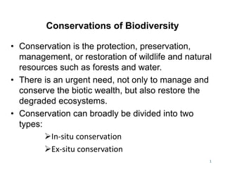 Conservations of Biodiversity
• Conservation is the protection, preservation,
management, or restoration of wildlife and natural
resources such as forests and water.
• There is an urgent need, not only to manage and
conserve the biotic wealth, but also restore the
degraded ecosystems.
• Conservation can broadly be divided into two
types:
In-situ conservation
Ex-situ conservation
1
 