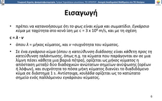 6
Γεωργική Χημεία, φασματοφωτομετρία, Τμήμα Τεχνολόγων γεωπόνων, ΤΕΙ ΗΠΕΙΡΟΥ - Ανοιχτά Ακαδημαϊκά Μαθήματα στο ΤΕΙ Ηπείρου
Εισαγωγή
• πρέπει να κατανοήσουμε ότι το φως είναι κύμα και σωματίδιο. Εγκάρσιο
κύμα με ταχύτητα στο κενό ίση με c = 3 x 108 m/s, και με τη σχέση
c = λ ∙ ν
• όπου λ = μήκος κύματος, και ν =συχνότητα του κύματος.
• Σε ένα εγκάρσιο κύμα (όπου η κατεύθυνση διάδοσης είναι κάθετη προς τη
κατεύθυνση ταλάντωσης, όπως π.χ. τα κύματα που παράγονται αν σε μια
λίμνη πέσει κάθετα μια βαριά πέτρα), ορίζεται ως μήκος κύματος η
απόσταση μεταξύ δύο διαδοχικών ανώτατων σημείων ανύψωσης (ορέων
ή λόφων), και συχνότητα το πόσα μήκη κύματος διανύει το διαδιδόμενο
κύμα σε διάστημα 1 s. Αντίστοιχα, κοιλάδα ορίζεται ως το κατώτατο
σημείο ενός παλλόμενου εγκάρσιου κύματος.
6
 
