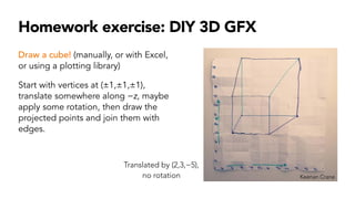 Homework exercise: DIY 3D GFX
Draw a cube! (manually, or with Excel,
or using a plotting library)
Start with vertices at (±1,±1,±1),
translate somewhere along −z, maybe
apply some rotation, then draw the
projected points and join them with
edges.
Keenan Crane
Translated by (2,3,−5),
no rotation
 