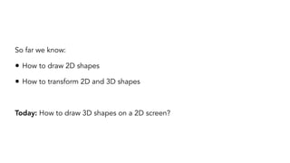 So far we know:
• How to draw 2D shapes
• How to transform 2D and 3D shapes
Today: How to draw 3D shapes on a 2D screen?
 