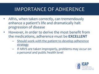 IMPORTANCE OF ADHERENCE
• ARVs, when taken correctly, can tremendously
enhance a patient’s life and dramatically halt
progression of disease
• However, in order to derive the most benefit from
the medications, adherence must be EXCELLENT
– Should work with the patient to develop adherence
strategy
– If ARVS are taken improperly, problems may occur on
a personal and public health level
• Implications on resistance, cross resistance, spreading
resistant virus and cost
 