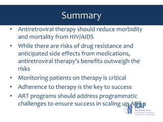 Summary
• Antiretroviral therapy should reduce morbidity
and mortality from HIV/AIDS
• While there are risks of drug resistance and
anticipated side effects from medications,
antiretroviral therapy’s benefits outweigh the
risks
• Monitoring patients on therapy is critical
• Adherence to therapy is the key to success
• ART programs should address programmatic
challenges to ensure success in scaling up ART
 