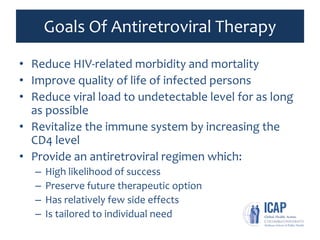 Goals Of Antiretroviral Therapy
• Reduce HIV-related morbidity and mortality
• Improve quality of life of infected persons
• Reduce viral load to undetectable level for as long
as possible
• Revitalize the immune system by increasing the
CD4 level
• Provide an antiretroviral regimen which:
– High likelihood of success
– Preserve future therapeutic option
– Has relatively few side effects
– Is tailored to individual need
 