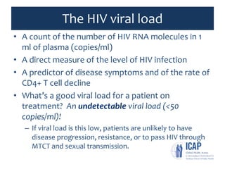 The HIV viral load
• A count of the number of HIV RNA molecules in 1
ml of plasma (copies/ml)
• A direct measure of the level of HIV infection
• A predictor of disease symptoms and of the rate of
CD4+ T cell decline
• What’s a good viral load for a patient on
treatment? An undetectable viral load (<50
copies/ml)!
– If viral load is this low, patients are unlikely to have
disease progression, resistance, or to pass HIV through
MTCT and sexual transmission.
 