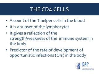 THE CD4 CELLS
• A count of the T-helper cells in the blood
• It is a subset of the lymphocytes
• It gives a reflection of the
strength/weakness of the immune system in
the body
• Predictor of the rate of development of
opportunistic infections (OIs) in the body
 