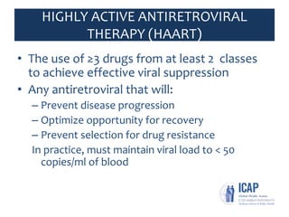 HIGHLY ACTIVE ANTIRETROVIRAL
THERAPY (HAART)
• The use of ≥3 drugs from at least 2 classes
to achieve effective viral suppression
• Any antiretroviral that will:
– Prevent disease progression
– Optimize opportunity for recovery
– Prevent selection for drug resistance
In practice, must maintain viral load to < 50
copies/ml of blood
 