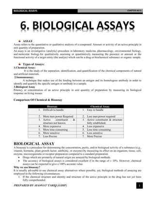 BIOLOGICAL ASSAYS CHAPTER NO 6
PREPARED BY :HASNAT TARIQ (GDIP) 1
6. BIOLOGICAL ASSAYS
ASSAY
Assay refers to the quantitative or qualitative analysis of a compound. Amount or activity of an active principle in
unit quantity of preparation.
An assay is an investigative (analytic) procedure in laboratory medicine, pharmacology, environmental biology,
and molecular biology for qualitatively assessing or quantitatively measuring the presence or amount or the
functional activity of a target entity (the analyte) which can be a drug or biochemical substance or organic sample.
Types of Assays:
1.Chemical Assay:
It is the study of the separation, identification, and quantification of the chemical components of natural
and artificial materials.
2.Immunoassay:
A technique that makes use of the binding between an antigen and its homologous antibody in order to
identify and quantify the specific antigen or antibody in a sample.
3.Biological Assay
Potency or concentration of an active principle in unit quantity of preparation by measuring its biological
response on living tissues
Comparison Of Chemical & Bioassay
Bioassay Chemical Assay
1. Difficult to handle 1. Easy to handle
2. More men power Required 2. Less men power required
3. Active constituent &
structure not known.
3. Active constituent & structure
fully established.
4. More expensive 4. Less expensive
5. More time consuming 5. Less time consuming
6. More sensitive 6. Less sensitive
7. Less Precise 7. More Precise
BIOLOGICAL ASSAY
A bioassay is a procedure for determining the concentration, purity, and/or biological activity of a substance (e.g.,
vitamin, hormone, plant growth factor, antibiotic, or enzyme) by measuring its effect on an organism, tissue, cell,
enzyme, microorganisms or receptor preparation compared to a standard preparation.
 Drugs which are primarily of natural origin are assayed by biological methods.
 The accuracy of biological assays is considered excellent if in the range of ± 10%. However, chemical
assays can be expected to give a 100% accurate value.
Why we use bioassay?
It is usually advisable to use chemical assay alternatives where possible, yet, biological methods of assaying are
employed in the following circumstances:
1. If the chemical structure and identity and structure of the active principle in the drug has not yet been
fully comprehended.
 