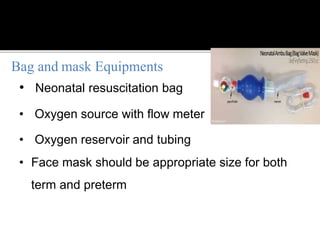 • Neonatal resuscitation bag
• Oxygen source with flow meter
• Oxygen reservoir and tubing
• Face mask should be appropriate size for both
term and preterm
Bag and mask Equipments
 