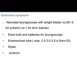 • Neonatal laryngoscope with stright blade( no.00- 0:
for preterm,no:1 for term babies)
• Extra bulb and batteries for laryngoscope
• Entotracheal tube ( size- 2.5,3.0,3.5,4.0mm ID)
• Stylet
• scissors
 