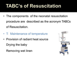 • The components of the neonatal resuscitation
procedure are described as the acronym TABCs
of Resuscitation.
• T: Maintenance of temperature
• Provision of radiant heat source
Drying the baby
Removing wet linen
 