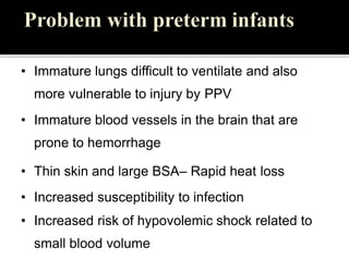 • Immature lungs difficult to ventilate and also
more vulnerable to injury by PPV
• Immature blood vessels in the brain that are
prone to hemorrhage
• Thin skin and large BSA– Rapid heat loss
• Increased susceptibility to infection
• Increased risk of hypovolemic shock related to
small blood volume
 