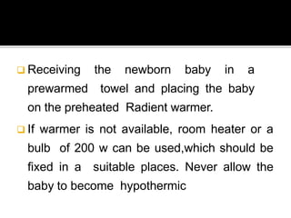  Receiving the newborn baby in a
prewarmed towel and placing the baby
on the preheated Radient warmer.
 If warmer is not available, room heater or a
bulb of 200 w can be used,which should be
fixed in a suitable places. Never allow the
baby to become hypothermic
 