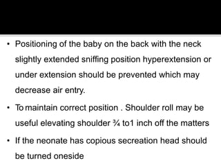 • Positioning of the baby on the back with the neck
slightly extended sniffing position hyperextension or
under extension should be prevented which may
decrease air entry.
• To maintain correct position . Shoulder roll may be
useful elevating shoulder ¾ to1 inch off the matters
• If the neonate has copious secreation head should
be turned oneside
 
