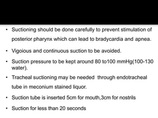 • Suctioning should be done carefully to prevent stimulation of
posterior pharynx which can lead to bradycardia and apnea.
• Vigoious and continuous suction to be avoided.
• Suction pressure to be kept around 80 to100 mmHg(100-130
water).
• Tracheal suctioning may be needed through endotracheal
tube in meconium stained liquor.
• Suction tube is inserted 5cm for mouth,3cm for nostrils
• Suction for less than 20 seconds
 