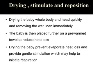 • Drying the baby whole body and head quickly
and removing the wet linen immediately
• The baby is then placed further on a prewarmed
towel to reduce heat loss
• Drying the baby prevent evaporate heat loss and
provide gentle stimulation which may help to
initiate respiration
 