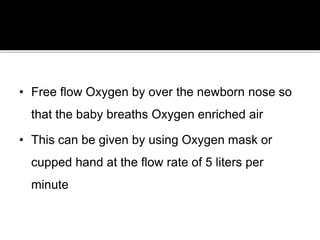 • Free flow Oxygen by over the newborn nose so
that the baby breaths Oxygen enriched air
• This can be given by using Oxygen mask or
cupped hand at the flow rate of 5 liters per
minute
 