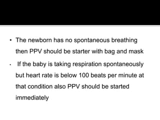 • The newborn has no spontaneous breathing
then PPV should be starter with bag and mask
• If the baby is taking respiration spontaneously
but heart rate is below 100 beats per minute at
that condition also PPV should be started
immediately
 
