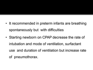 • It recommended in preterm infants are breathing
spontaneously but with difficulties
• Starting newborn on CPAP decrease the rate of
intubation and mode of ventilation, surfactant
use and duration of ventilation but increase rate
of pneumothorax.
 