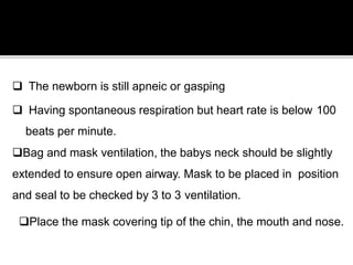  The newborn is still apneic or gasping
 Having spontaneous respiration but heart rate is below 100
beats per minute.
Bag and mask ventilation, the babys neck should be slightly
extended to ensure open airway. Mask to be placed in position
and seal to be checked by 3 to 3 ventilation.
Place the mask covering tip of the chin, the mouth and nose.
 
