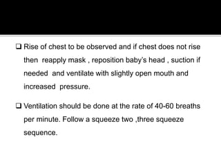  Rise of chest to be observed and if chest does not rise
then reapply mask , reposition baby’s head , suction if
needed and ventilate with slightly open mouth and
increased pressure.
 Ventilation should be done at the rate of 40-60 breaths
per minute. Follow a squeeze two ,three squeeze
sequence.
 