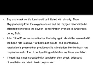 • Bag and mask ventilation should be initiated with air only. Then
Oxygen tubing from the oxygen source and the oxygen reservoir to be
attached to increase the oxygen concentration even up to 100percent
during BMV.
• After 15 to 30 seconds ventilation, the baby again should be evaluated if
the heart rate is above 100 beats per minute and spontaneous
respiration is present then provide tactile stimulation. Monitor heart rate
respiration and colour. If no breathing establishes continue ventilation.
• If heart rate is not increased with ventilation then check adequacy
of ventilation and start chest compression.
 