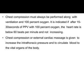 • Chest compression must always be performed along with
ventilation and 100 percent oxygen. It is indicated if after 15-
30seconds of PPV with 100 percent oxygen, the heart rate is
below 60 beats per minute and not increasing.
• Chest compression or external cardiac massage is given to
increase the intrathoracic pressure and to circulate blood to
the vital organs of the body.
 