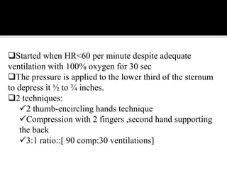 Started when HR<60 per minute despite adequate
ventilation with 100% oxygen for 30 sec
The pressure is applied to the lower third of the sternum
to depress it ½ to ¾ inches.
2 techniques:
2 thumb-encircling hands technique
Compression with 2 fingers ,second hand supporting
the back
3:1 ratio::[ 90 comp:30 ventilations]
 