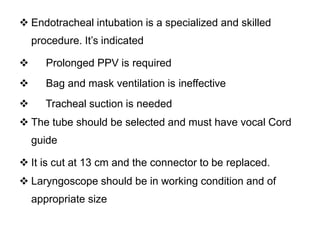  Endotracheal intubation is a specialized and skilled
procedure. It’s indicated
 Prolonged PPV is required
 Bag and mask ventilation is ineffective
 Tracheal suction is needed
 The tube should be selected and must have vocal Cord
guide
 It is cut at 13 cm and the connector to be replaced.
 Laryngoscope should be in working condition and of
appropriate size
 