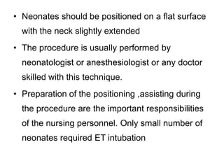 • Neonates should be positioned on a flat surface
with the neck slightly extended
• The procedure is usually performed by
neonatologist or anesthesiologist or any doctor
skilled with this technique.
• Preparation of the positioning ,assisting during
the procedure are the important responsibilities
of the nursing personnel. Only small number of
neonates required ET intubation
 