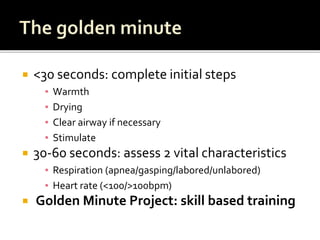  <30 seconds: complete initial steps
▪ Warmth
▪ Drying
▪ Clear airway if necessary
▪ Stimulate
 30-60 seconds: assess 2 vital characteristics
▪ Respiration (apnea/gasping/labored/unlabored)
▪ Heart rate (<100/>100bpm)
 Golden Minute Project: skill based training
 