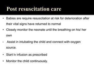 • Babies are require resuscitation at risk for deterioration after
their vital signs have returned to normal
• Closely monitor the neonate until the breathing on his/ her
own
• Assist in intubating the child and connect with oxygen
source.
• Start lv infusion as prescribed
• Monitor the child continuously.
 