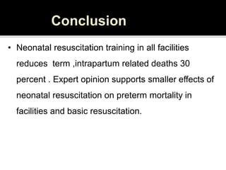 • Neonatal resuscitation training in all facilities
reduces term ,intrapartum related deaths 30
percent . Expert opinion supports smaller effects of
neonatal resuscitation on preterm mortality in
facilities and basic resuscitation.
 