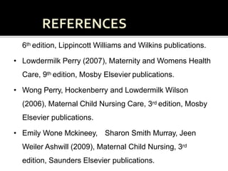• Adele pillitteri (2010), Maternal and child Health Nursing,
6th edition, Lippincott Williams and Wilkins publications.
• Lowdermilk Perry (2007), Maternity and Womens Health
Care, 9th edition, Mosby Elsevier publications.
• Wong Perry, Hockenberry and Lowdermilk Wilson
(2006), Maternal Child Nursing Care, 3rd edition, Mosby
Elsevier publications.
• Emily Wone Mckineey, Sharon Smith Murray, Jeen
Weiler Ashwill (2009), Maternal Child Nursing, 3rd
edition, Saunders Elsevier publications.
 