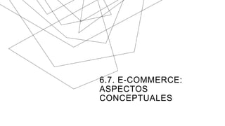 6.7. E-COMMERCE:
ASPECTOS
CONCEPTUALES
 