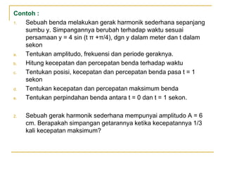 Contoh :
1. Sebuah benda melakukan gerak harmonik sederhana sepanjang
sumbu y. Simpangannya berubah terhadap waktu sesuai
persamaan y = 4 sin (t π +π/4), dgn y dalam meter dan t dalam
sekon
a. Tentukan amplitudo, frekuensi dan periode geraknya.
b. Hitung kecepatan dan percepatan benda terhadap waktu
c. Tentukan posisi, kecepatan dan percepatan benda pasa t = 1
sekon
d. Tentukan kecepatan dan percepatan maksimum benda
e. Tentukan perpindahan benda antara t = 0 dan t = 1 sekon.
2. Sebuah gerak harmonik sederhana mempunyai amplitudo A = 6
cm. Berapakah simpangan getarannya ketika kecepatannya 1/3
kali kecepatan maksimum?
 