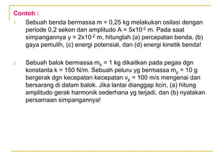 Contoh :
1. Sebuah benda bermassa m = 0,25 kg melakukan osilasi dengan
periode 0,2 sekon dan amplitudo A = 5x10-2 m. Pada saat
simpangannya y = 2x10-2 m, hitunglah (a) percepatan benda, (b)
gaya pemulih, (c) energi potensial, dan (d) energi kinetik benda!
2. Sebuah balok bermassa mb = 1 kg dikaitkan pada pegas dgn
konstanta k = 150 N/m. Sebuah peluru yg bermassa mp = 10 g
bergerak dgn kecepatan kecepatan vp = 100 m/s mengenai dan
bersarang di dalam balok. Jika lantai dianggap licin, (a) hitung
amplitudo gerak harmonik sederhana yg terjadi, dan (b) nyatakan
persamaan simpangannya!
 